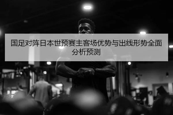 国足对阵日本世预赛主客场优势与出线形势全面分析预测