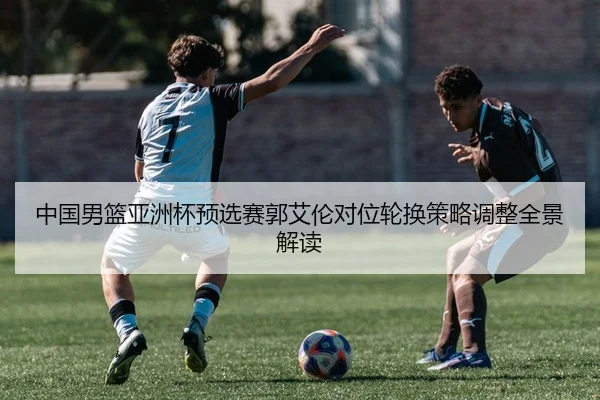 中国男篮亚洲杯预选赛郭艾伦对位轮换策略调整全景解读